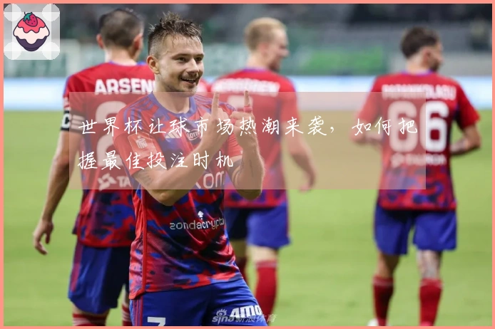 世界杯让球市场热潮来袭，如何把握最佳投注时机