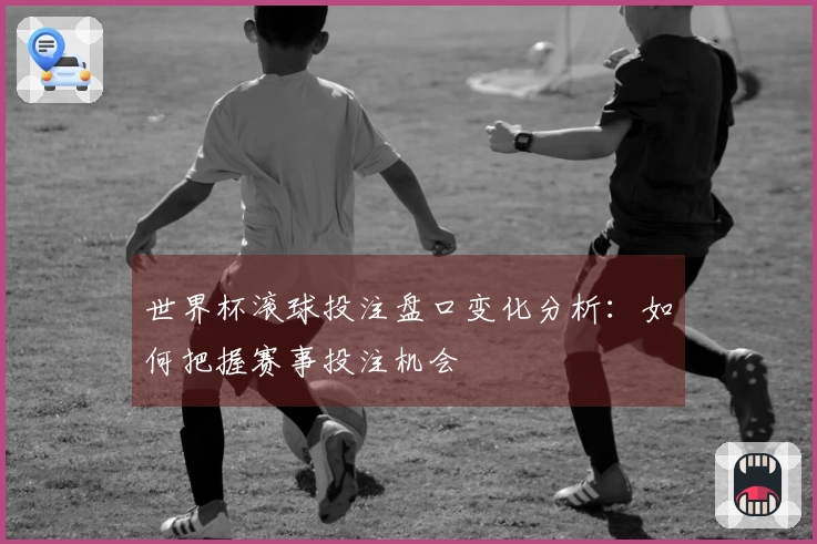 世界杯滚球投注盘口变化分析：如何把握赛事投注机会