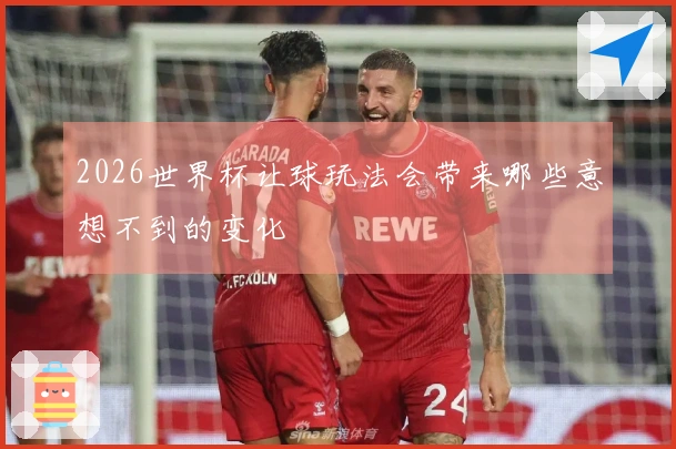 2026世界杯让球玩法会带来哪些意想不到的变化