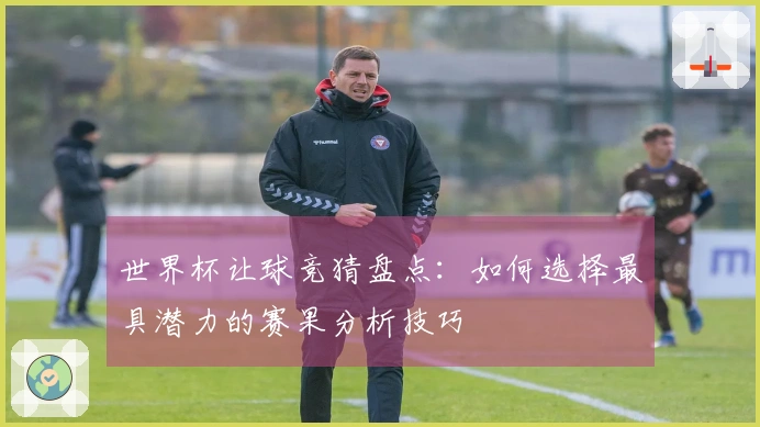 世界杯让球竞猜盘点：如何选择最具潜力的赛果分析技巧