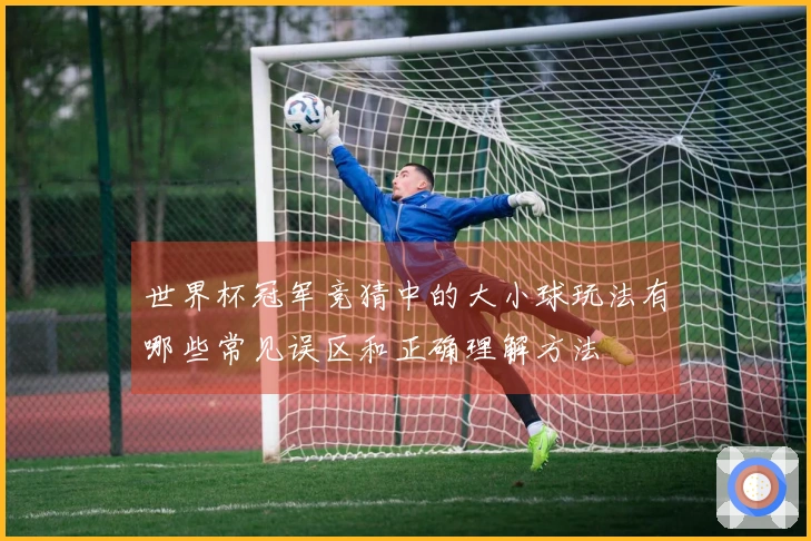 世界杯冠军竞猜中的大小球玩法有哪些常见误区和正确理解方法